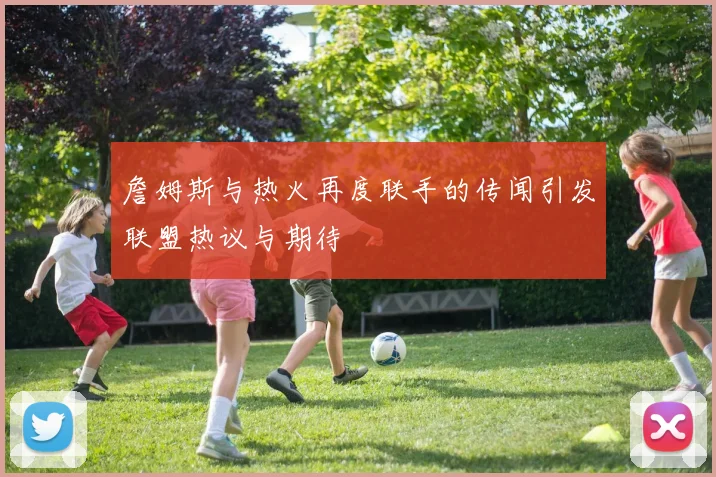 詹姆斯与热火再度联手的传闻引发联盟热议与期待