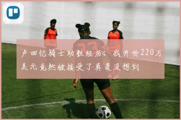 卢回忆骑士助教经历：我开价220万美元竟然被接受了真是没想到
