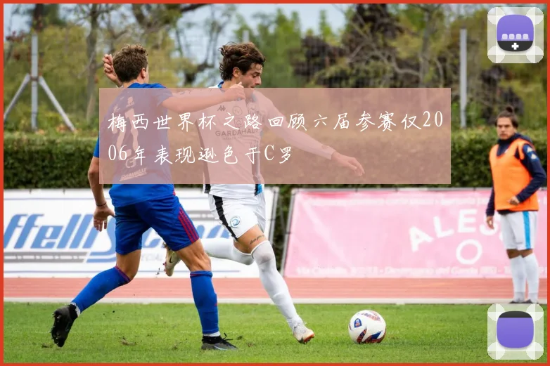 梅西世界杯之路回顾六届参赛仅2006年表现逊色于C罗