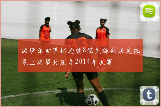 诺伊尔世界杯连续8场失球创历史纪录上次零封还是2014年决赛
