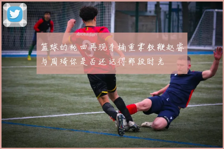 篮球的轮回再现李楠重掌教鞭赵睿与周琦你是否还记得那段时光