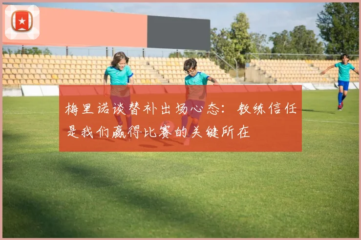 梅里诺谈替补出场心态：教练信任是我们赢得比赛的关键所在