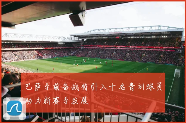 巴萨季前备战将引入十名青训球员助力新赛季发展