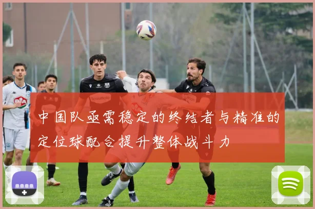 中国队亟需稳定的终结者与精准的定位球配合提升整体战斗力