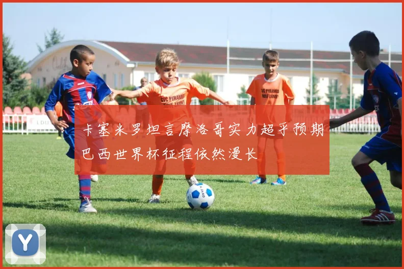 卡塞米罗坦言摩洛哥实力超乎预期巴西世界杯征程依然漫长