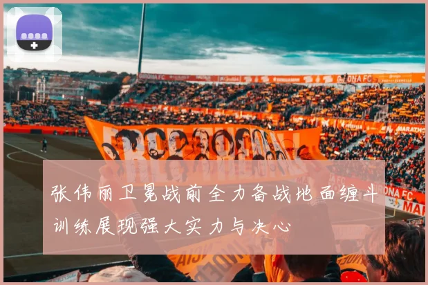 张伟丽卫冕战前全力备战地面缠斗训练展现强大实力与决心