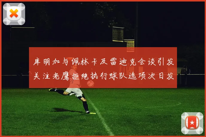 库明加与佩林卡及雷迪克会谈引发关注老鹰拒绝执行球队选项次日发生
