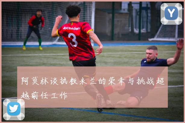 阿莫林谈执教米兰的荣幸与挑战超越前任工作