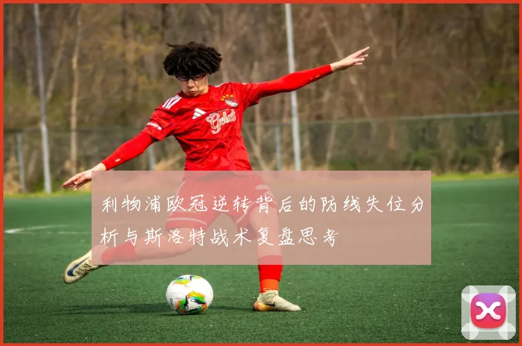 利物浦欧冠逆转背后的防线失位分析与斯洛特战术复盘思考