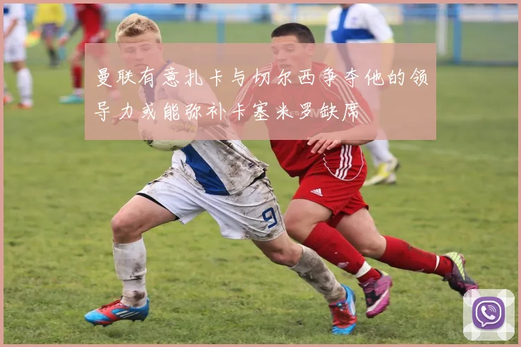 曼联有意扎卡与切尔西争夺他的领导力或能弥补卡塞米罗缺席