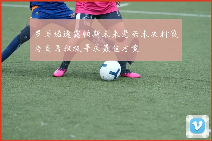 罗马诺透露帕斯未来悬而未决科莫与皇马积极寻求最佳方案